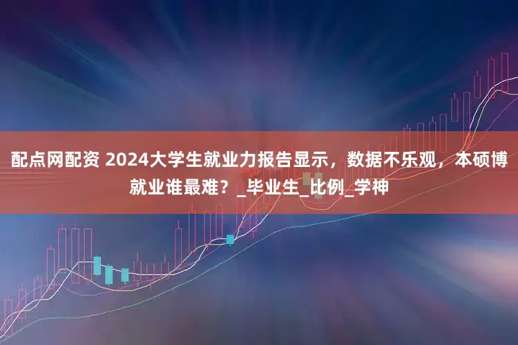 配点网配资 2024大学生就业力报告显示，数据不乐观，本硕博就业谁最难？_毕业生_比例_学神