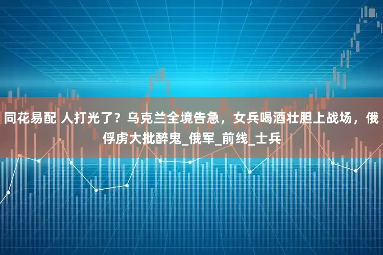 同花易配 人打光了？乌克兰全境告急，女兵喝酒壮胆上战场，俄俘虏大批醉鬼_俄军_前线_士兵