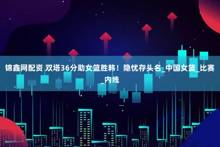 锦鑫网配资 双塔36分助女篮胜韩！隐忧存头名_中国女篮_比赛_内线