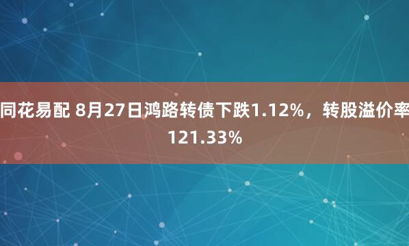 同花易配 8月27日鸿路转债下跌1.12%，转股溢价率121.33%