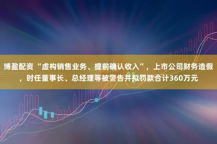 博盈配资 “虚构销售业务、提前确认收入”，上市公司财务造假，时任董事长、总经理等被警告并拟罚款合计360万元