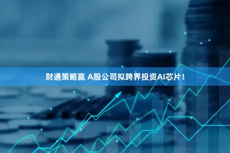财通策略赢 A股公司拟跨界投资AI芯片！