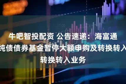 牛吧智投配资 公告速递：海富通集利纯债债券基金暂停大额申购及转换转入业务