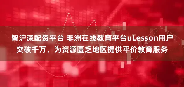 智沪深配资平台 非洲在线教育平台uLesson用户突破千万，为资源匮乏地区提供平价教育服务