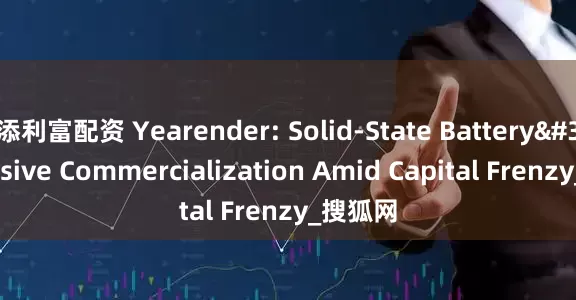 添利富配资 Yearender: Solid-State Battery's Elusive Commercialization Amid Capital Frenzy_搜狐网