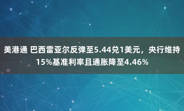 美港通 巴西雷亚尔反弹至5.44兑1美元，央行维持15%基准利率且通胀降至4.46%
