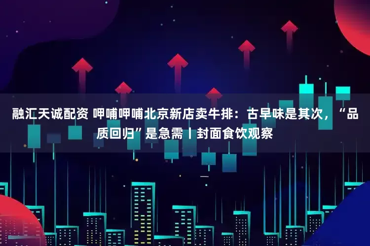 融汇天诚配资 呷哺呷哺北京新店卖牛排：古早味是其次，“品质回归”是急需丨封面食饮观察