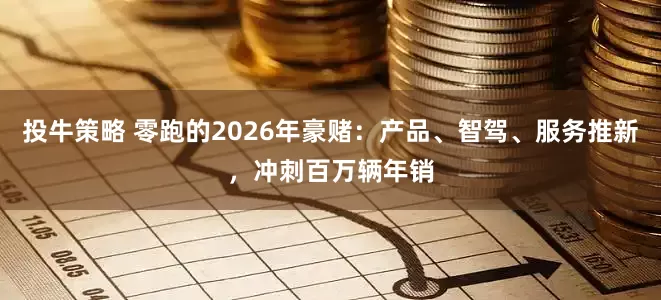 投牛策略 零跑的2026年豪赌：产品、智驾、服务推新，冲刺百万辆年销
