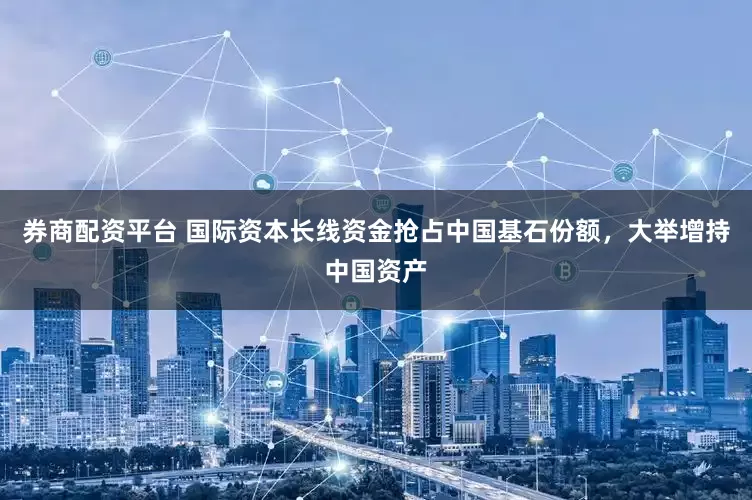 券商配资平台 国际资本长线资金抢占中国基石份额，大举增持中国资产