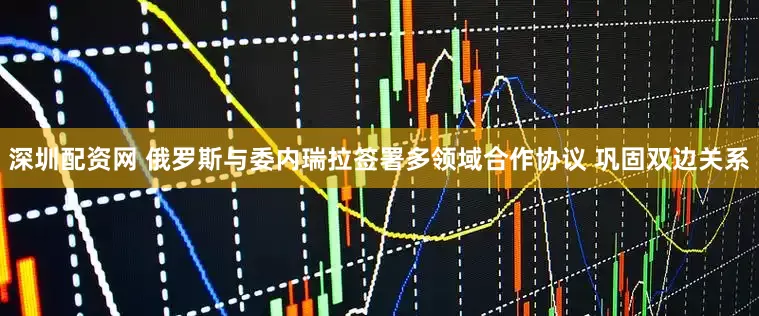 深圳配资网 俄罗斯与委内瑞拉签署多领域合作协议 巩固双边关系